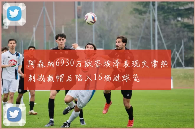 阿森纳6930万欧签埃泽表现失常热刺战戴帽后陷入16场进球荒