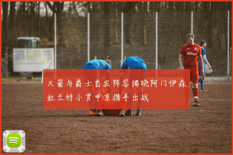 火箭与爵士首发阵容揭晓阿门伊森杜兰特小贾申京携手出战