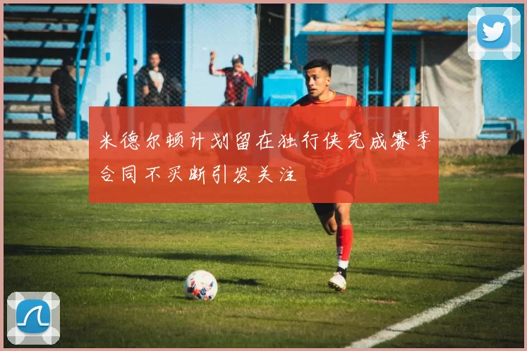 米德尔顿计划留在独行侠完成赛季合同不买断引发关注