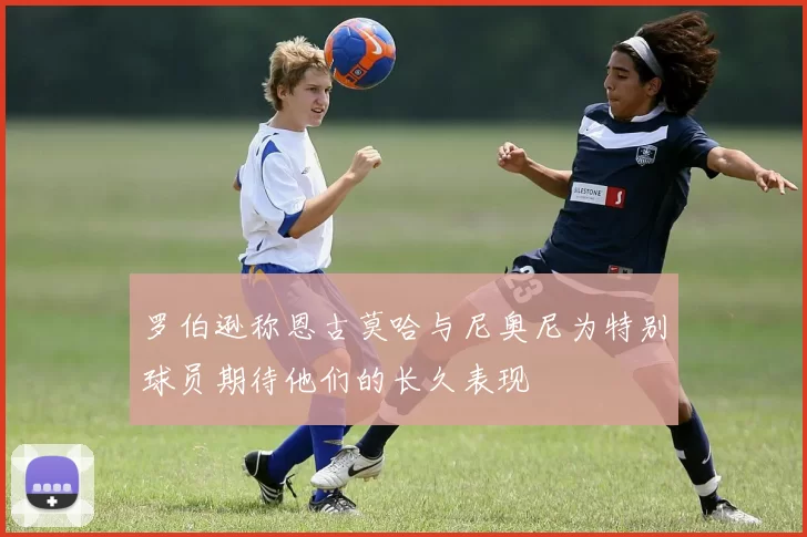 罗伯逊称恩古莫哈与尼奥尼为特别球员期待他们的长久表现