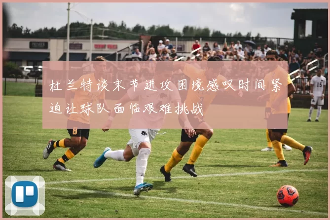 杜兰特谈末节进攻困境感叹时间紧迫让球队面临艰难挑战