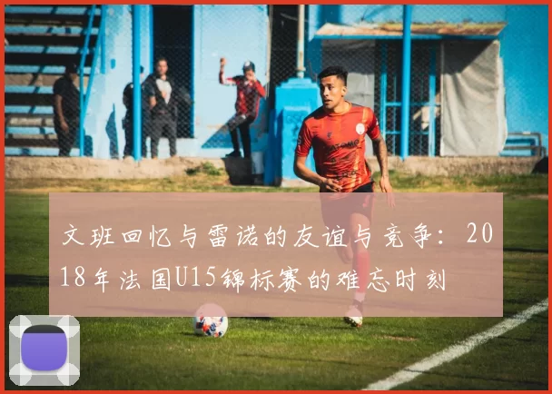 文班回忆与雷诺的友谊与竞争：2018年法国U15锦标赛的难忘时刻