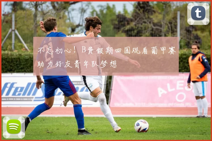 不忘初心！B费假期回国观看葡甲赛助力好友青年队梦想