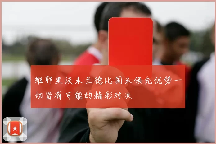 维耶里谈米兰德比国米领先优势一切皆有可能的精彩对决