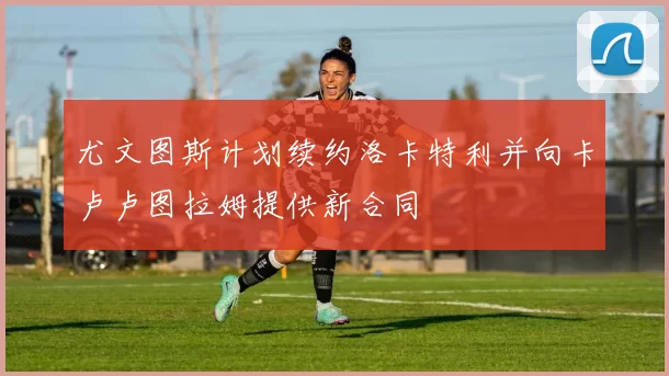 尤文图斯计划续约洛卡特利并向卡卢卢图拉姆提供新合同
