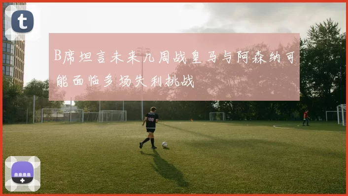 B席坦言未来几周战皇马与阿森纳可能面临多场失利挑战