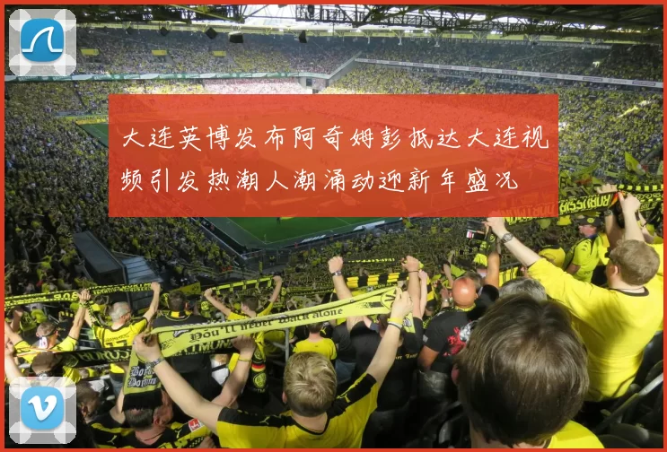 大连英博发布阿奇姆彭抵达大连视频引发热潮人潮涌动迎新年盛况