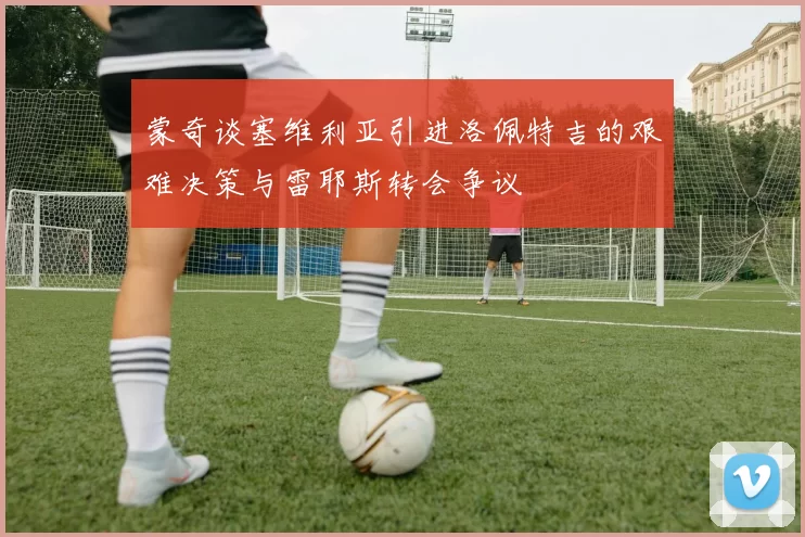 蒙奇谈塞维利亚引进洛佩特吉的艰难决策与雷耶斯转会争议