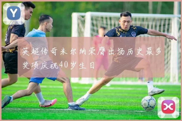 英超传奇米尔纳荣膺出场历史最多奖项庆祝40岁生日