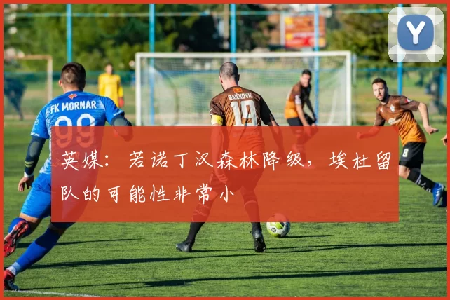 英媒：若诺丁汉森林降级，埃杜留队的可能性非常小