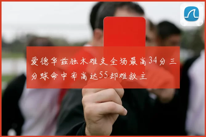 爱德华兹独木难支全场最高34分三分球命中率高达55却难救主