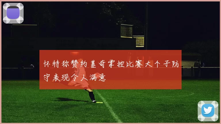怀特称赞约基奇掌控比赛大个子防守表现令人满意