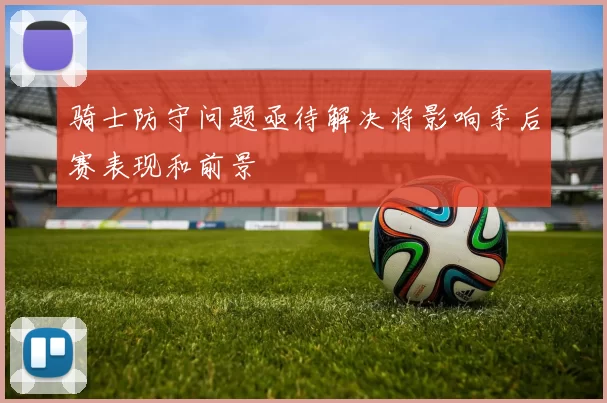 骑士防守问题亟待解决将影响季后赛表现和前景