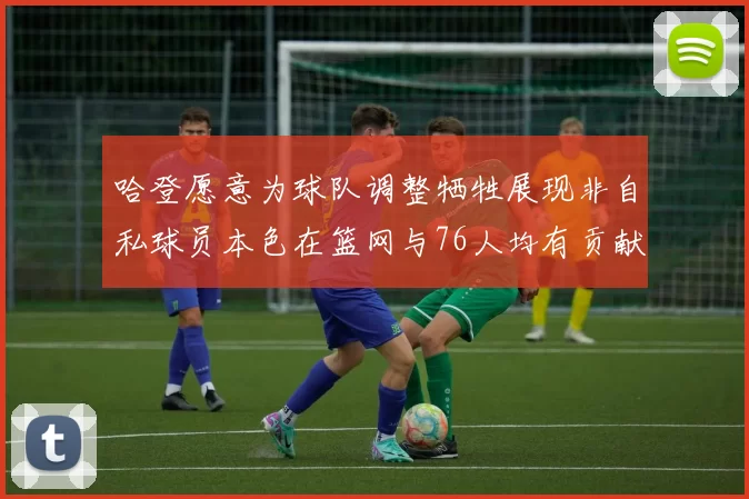 哈登愿意为球队调整牺牲展现非自私球员本色在篮网与76人均有贡献