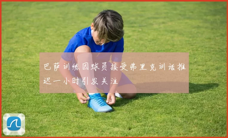 巴萨训练因球员接受弗里克训话推迟一小时引发关注