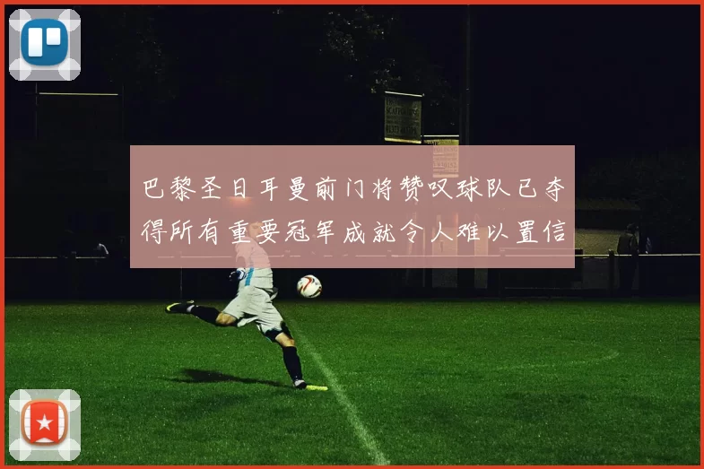 巴黎圣日耳曼前门将赞叹球队已夺得所有重要冠军成就令人难以置信