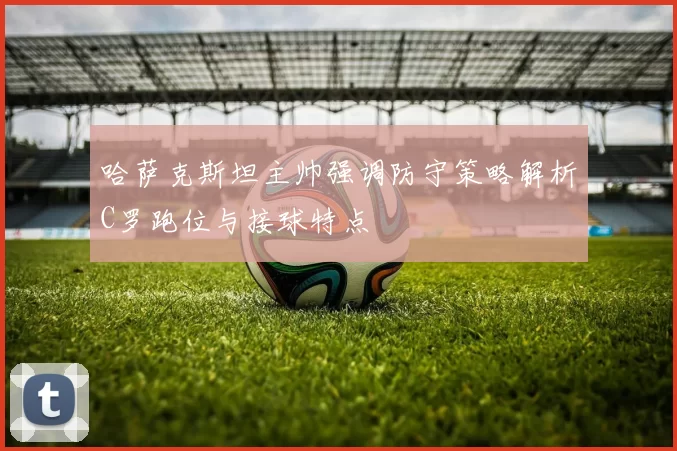 哈萨克斯坦主帅强调防守策略解析C罗跑位与接球特点