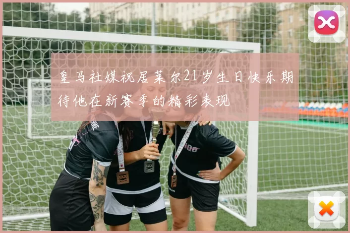 皇马社媒祝居莱尔21岁生日快乐期待他在新赛季的精彩表现
