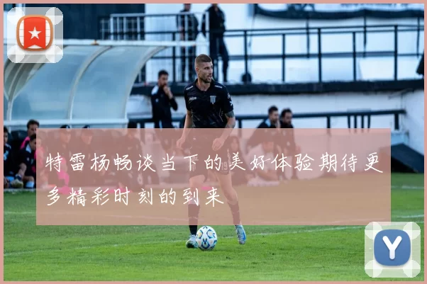 特雷杨畅谈当下的美好体验期待更多精彩时刻的到来
