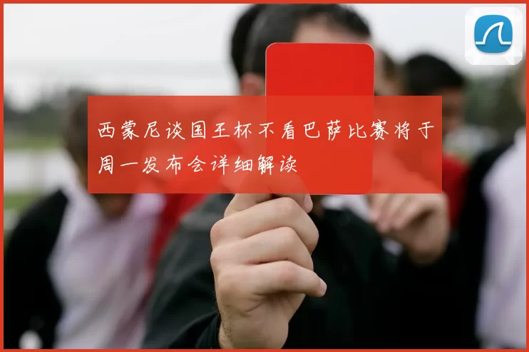西蒙尼谈国王杯不看巴萨比赛将于周一发布会详细解读