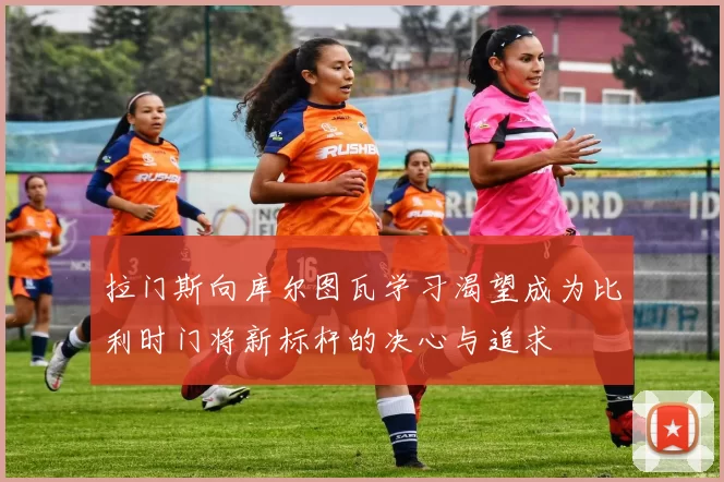 拉门斯向库尔图瓦学习渴望成为比利时门将新标杆的决心与追求