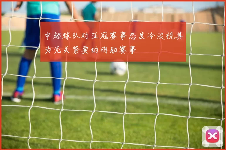 中超球队对亚冠赛事态度冷淡视其为无关紧要的鸡肋赛事