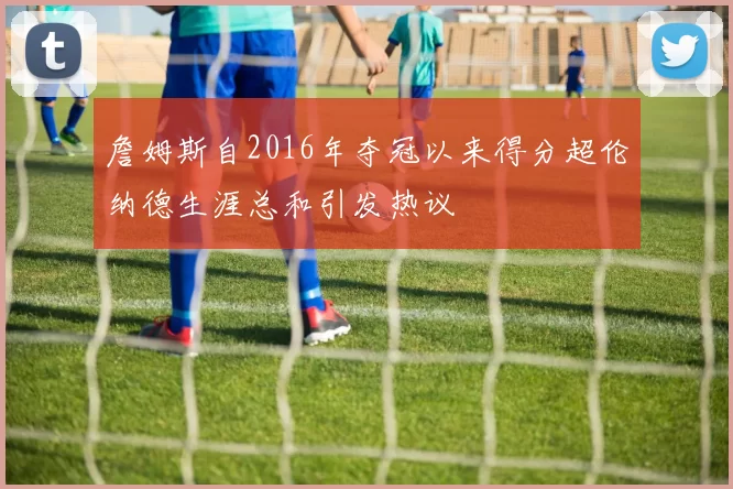 詹姆斯自2016年夺冠以来得分超伦纳德生涯总和引发热议