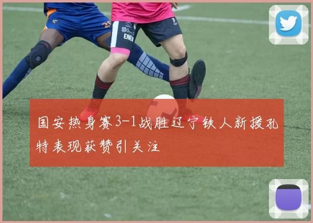 国安热身赛3-1战胜辽宁铁人新援孔特表现获赞引关注
