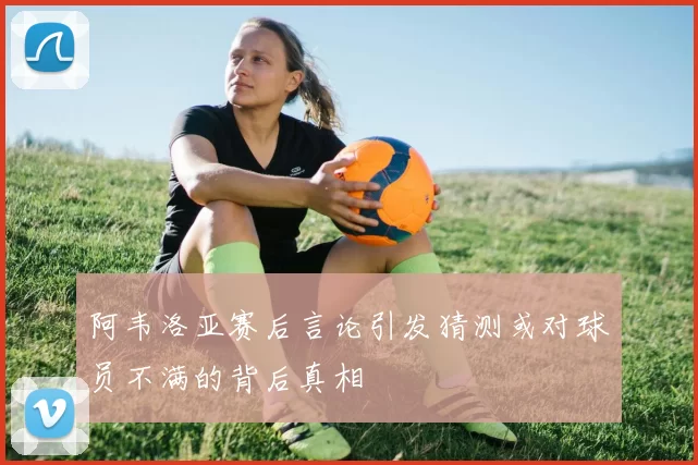 阿韦洛亚赛后言论引发猜测或对球员不满的背后真相
