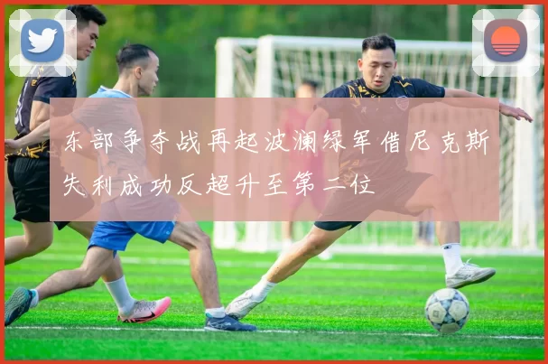 东部争夺战再起波澜绿军借尼克斯失利成功反超升至第二位