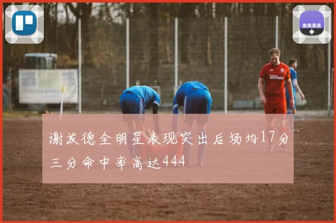 谢泼德全明星表现突出后场均17分三分命中率高达444