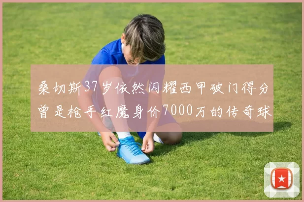 桑切斯37岁依然闪耀西甲破门得分曾是枪手红魔身价7000万的传奇球星