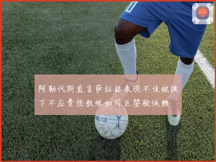 阿勒代斯直言萨拉赫表现不佳被换下不应责怪教练如同巨婴般依赖